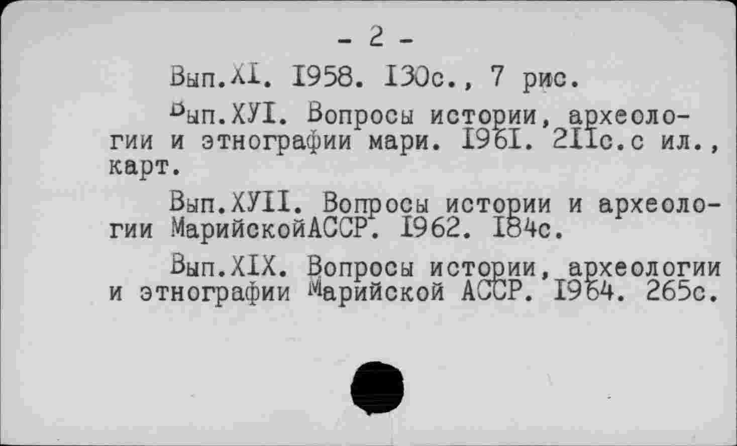 ﻿Вып.ХХ. 1958. ІЗОс., 7 рис.
0ып.ХУ1. Вопросы истории, археологии и этнографии мари. І96І. 211с.с ил., карт.
Вып.ХУП. Вопросы истории и археологии МарийскойАССР. 1962. І84с.
Вьіп.ХІХ. Вопросы истории, археологии и этнографии ^арийской АССР. 1964. 265с.